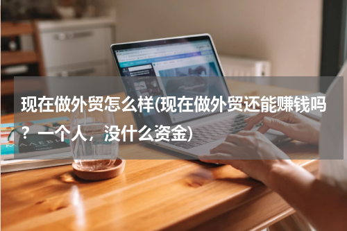 现在做外贸怎么样(现在做外贸还能赚钱吗？一个人，没什么资金)