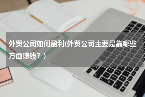 外贸公司如何盈利(外贸公司主要是靠哪些方面赚钱？)