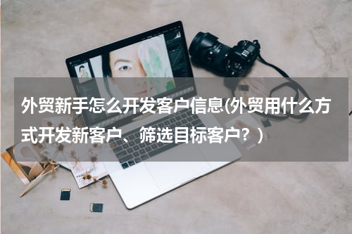 外贸新手怎么开发客户信息(外贸用什么方式开发新客户、筛选目标客户？)
