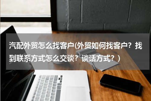 汽配外贸怎么找客户(外贸如何找客户？找到联系方式怎么交谈？谈话方式？)