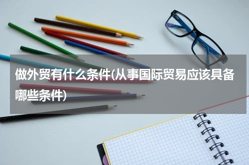 做外贸有什么条件(从事国际贸易应该具备哪些条件)