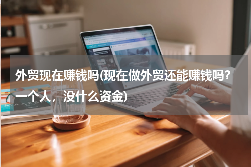 外贸现在赚钱吗(现在做外贸还能赚钱吗？一个人，没什么资金)
