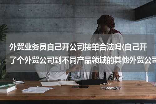 外贸业务员自己开公司接单合法吗(自己开了个外贸公司到不同产品领域的其他外贸公司求职违法吗?)