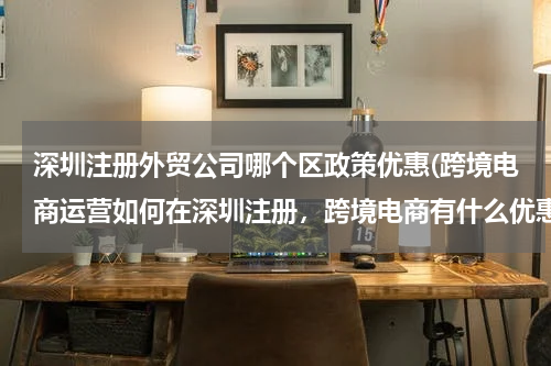深圳注册外贸公司哪个区政策优惠(跨境电商运营如何在深圳注册，跨境电商有什么优惠政策)