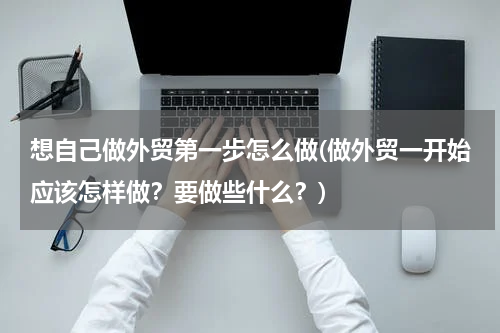 想自己做外贸第一步怎么做(做外贸一开始应该怎样做？要做些什么？)