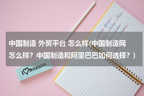 中国制造 外贸平台 怎么样(中国制造网怎么样？中国制造和阿里巴巴如何选择？)