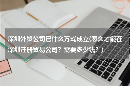 深圳外贸公司已什么方式成立(怎么才能在深圳注册贸易公司？需要多少钱？)