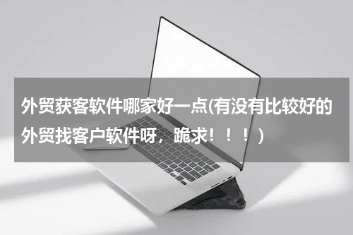 外贸获客软件哪家好一点(有没有比较好的外贸找客户软件呀，跪求！！！)