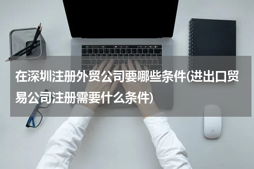 在深圳注册外贸公司要哪些条件(进出口贸易公司注册需要什么条件)