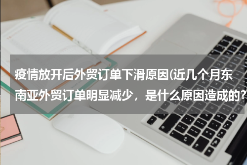 疫情放开后外贸订单下滑原因(近几个月东南亚外贸订单明显减少，是什么原因造成的？)