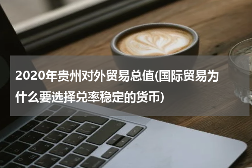 2020年贵州对外贸易总值(国际贸易为什么要选择兑率稳定的货币)