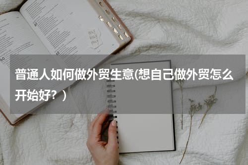 普通人如何做外贸生意(想自己做外贸怎么开始好？)