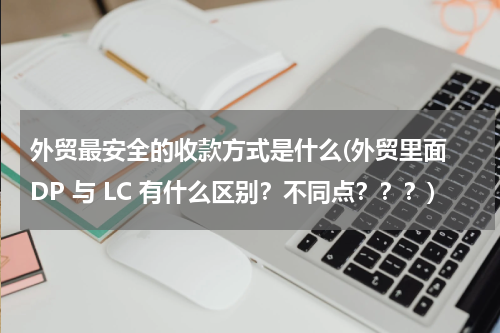 外贸最安全的收款方式是什么(外贸里面 DP 与 LC 有什么区别？不同点？？？)