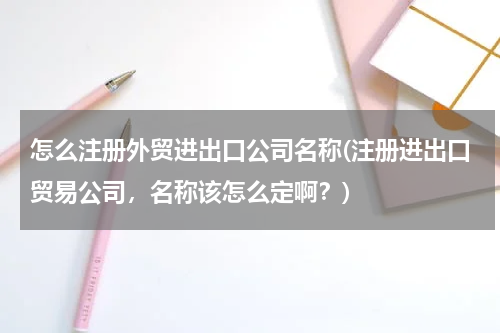 怎么注册外贸进出口公司名称(注册进出口贸易公司，名称该怎么定啊？)