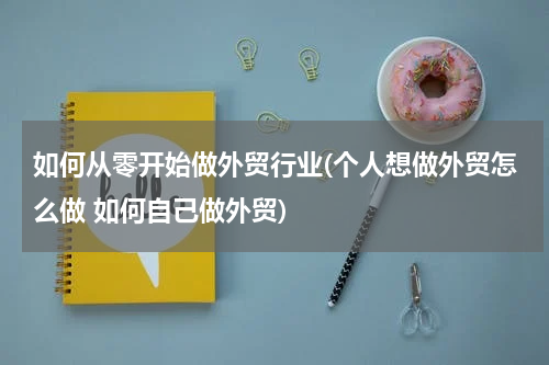 如何从零开始做外贸行业(个人想做外贸怎么做 如何自己做外贸)