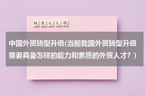 中国外贸转型升级(当前我国外贸转型升级需要具备怎样的能力和素质的外贸人才？)