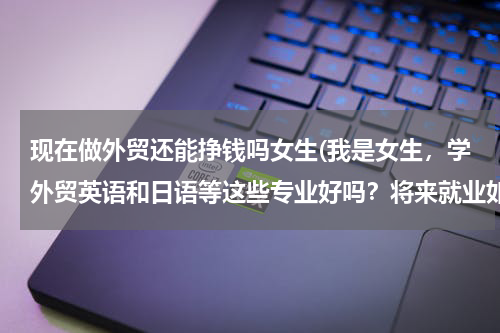 现在做外贸还能挣钱吗女生(我是女生，学外贸英语和日语等这些专业好吗？将来就业如何?急！有谁清楚的请帮忙解答，谢谢！)