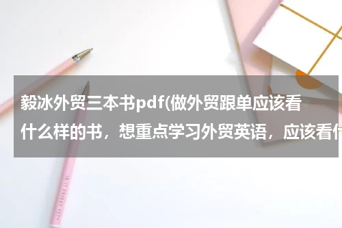 毅冰外贸三本书pdf(做外贸跟单应该看什么样的书，想重点学习外贸英语，应该看什么样的英语书！谢谢)