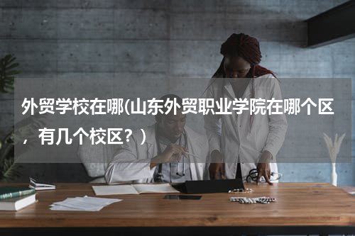 外贸学校在哪(山东外贸职业学院在哪个区，有几个校区？)