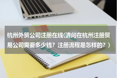 杭州外贸公司注册在线(请问在杭州注册贸易公司需要多少钱？注册流程是怎样的？)