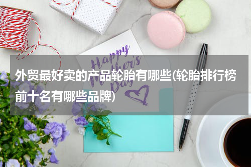 外贸最好卖的产品轮胎有哪些(轮胎排行榜前十名有哪些品牌)