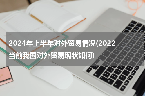 2024年上半年对外贸易情况(2022当前我国对外贸易现状如何)