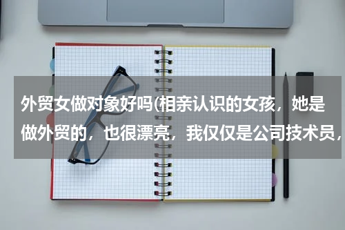 外贸女做对象好吗(相亲认识的女孩，她是做外贸的，也很漂亮，我仅仅是公司技术员，工资没有她的高，也不在一个城市，这样的)