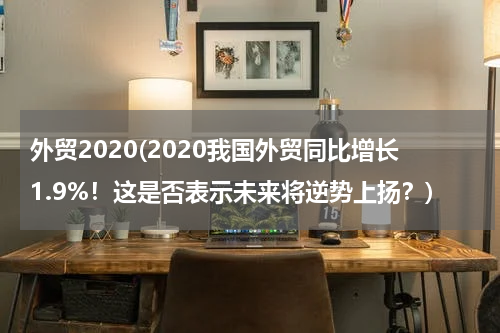 外贸2020(2020我国外贸同比增长1.9%！这是否表示未来将逆势上扬？)