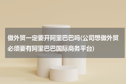 做外贸一定要开阿里巴巴吗(公司想做外贸必须要有阿里巴巴国际商务平台)