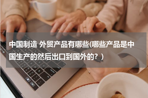 中国制造 外贸产品有哪些(哪些产品是中国生产的然后出口到国外的？)