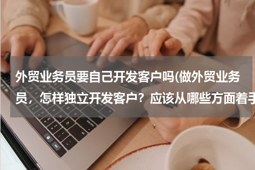 外贸业务员要自己开发客户吗(做外贸业务员，怎样独立开发客户？应该从哪些方面着手呢？)