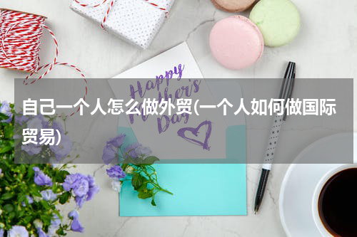 自己一个人怎么做外贸(一个人如何做国际贸易)