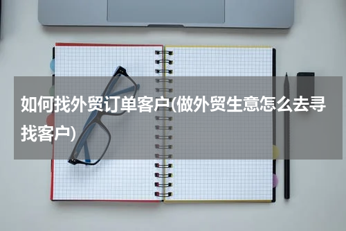 如何找外贸订单客户(做外贸生意怎么去寻找客户)