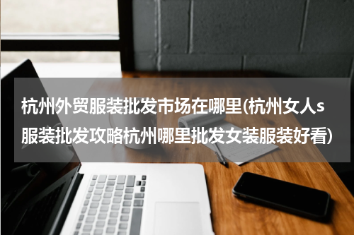 杭州外贸服装批发市场在哪里(杭州女人s服装批发攻略杭州哪里批发女装服装好看)