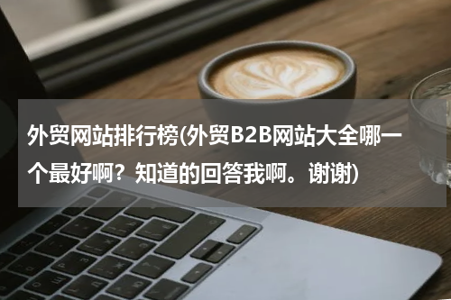 外贸网站排行榜(外贸B2B网站大全哪一个最好啊？知道的回答我啊。谢谢)