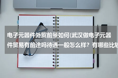 电子元器件外贸前景如何(武汉做电子元器件贸易有前途吗待遇一般怎么样？有哪些比较好的分销商)