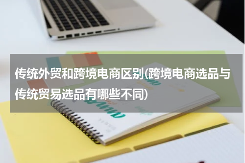 传统外贸和跨境电商区别(跨境电商选品与传统贸易选品有哪些不同)