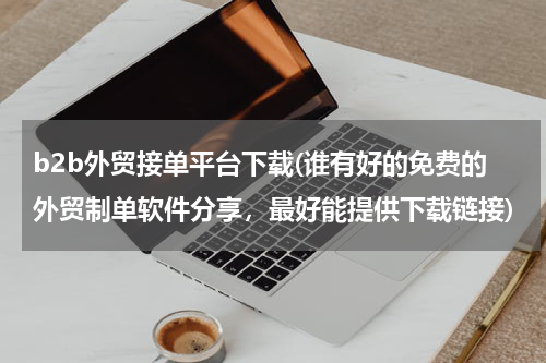 b2b外贸接单平台下载(谁有好的免费的外贸制单软件分享，最好能提供下载链接)