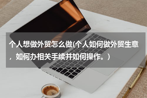 个人想做外贸怎么做(个人如何做外贸生意，如何办相关手续并如何操作。)