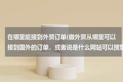 在哪里能接到外贸订单(做外贸从哪里可以接到国外的订单，或者说是什么网站可以搜集国外产品需求信息)