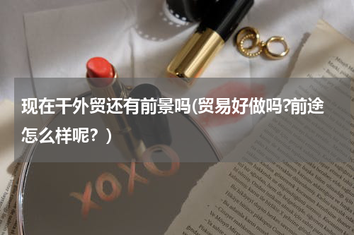 现在干外贸还有前景吗(贸易好做吗?前途怎么样呢？)