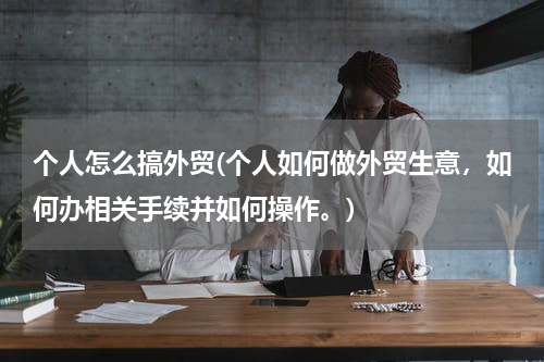 个人怎么搞外贸(个人如何做外贸生意，如何办相关手续并如何操作。)
