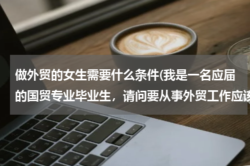 做外贸的女生需要什么条件(我是一名应届的国贸专业毕业生，请问要从事外贸工作应该具备哪些条件呢)