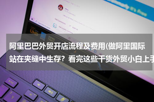 阿里巴巴外贸开店流程及费用(做阿里国际站在夹缝中生存？看完这些干货外贸小白上手也不难)