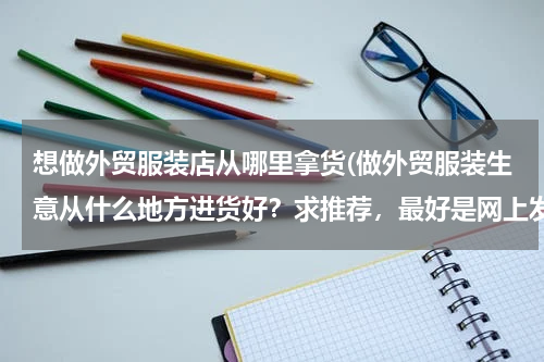 想做外贸服装店从哪里拿货(做外贸服装生意从什么地方进货好？求推荐，最好是网上发货的。)