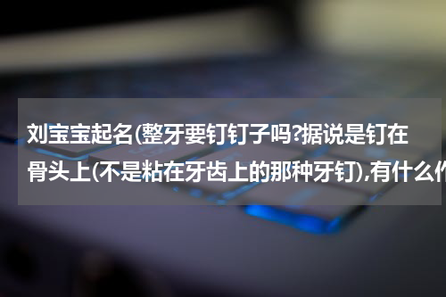 刘宝宝起名(整牙要钉钉子吗?据说是钉在骨头上(不是粘在牙齿上的那种牙钉),有什么作用啊?)