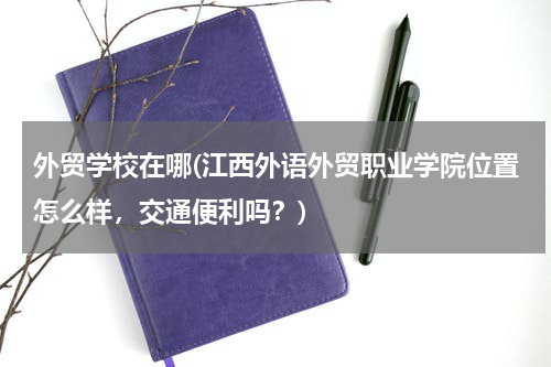 外贸学校在哪(江西外语外贸职业学院位置怎么样，交通便利吗？)
