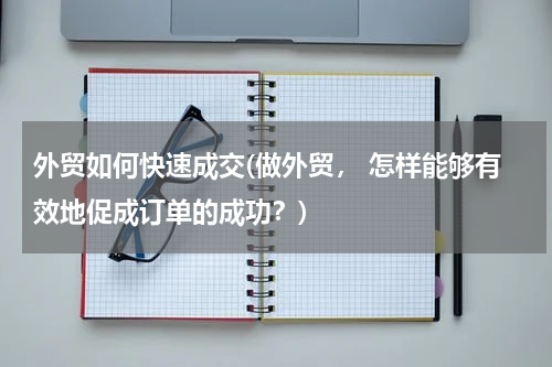 外贸如何快速成交(做外贸， 怎样能够有效地促成订单的成功？)