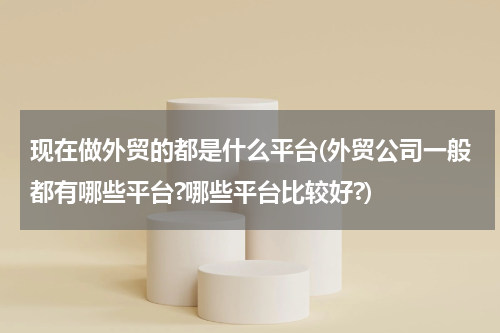 现在做外贸的都是什么平台(外贸公司一般都有哪些平台?哪些平台比较好?)