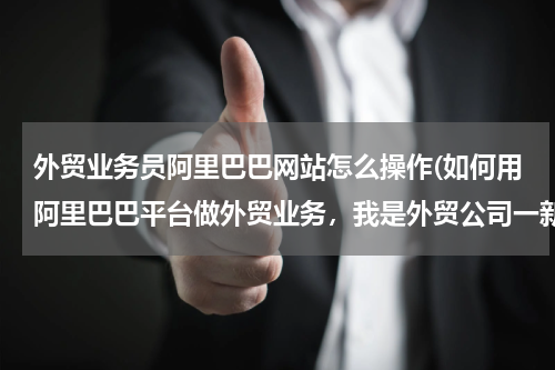 外贸业务员阿里巴巴网站怎么操作(如何用阿里巴巴平台做外贸业务，我是外贸公司一新业务员)